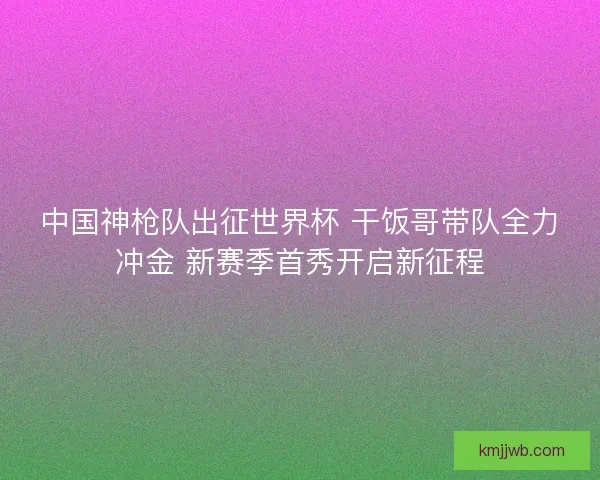 中国神枪队出征世界杯 干饭哥带队全力冲金 新赛季首秀开启新征程
