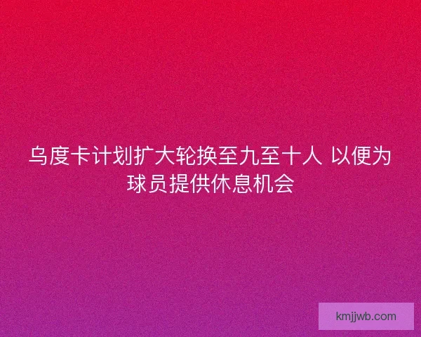 乌度卡计划扩大轮换至九至十人 以便为球员提供休息机会
