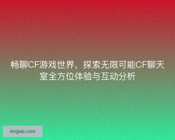 畅聊CF游戏世界，探索无限可能CF聊天室全方位体验与互动分析