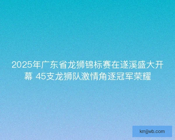 2025年广东省龙狮锦标赛在遂溪盛大开幕 45支龙狮队激情角逐冠军荣耀 2025年广东省龙狮锦标赛在遂溪盛大开幕 45支龙狮队激情角逐冠军荣耀