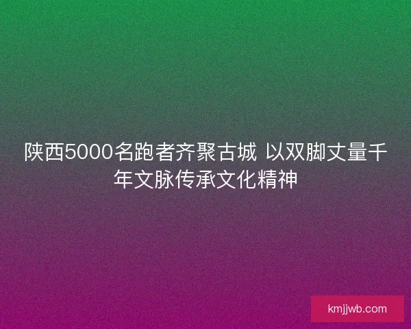 陕西5000名跑者齐聚古城 以双脚丈量千年文脉传承文化精神 陕西5000名跑者齐聚古城 以双脚丈量千年文脉传承文化精神