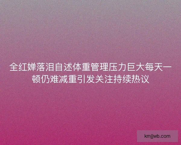 全红婵落泪自述体重管理压力巨大每天一顿仍难减重引发关注持续热议 全红婵落泪自述体重管理压力巨大每天一顿仍难减重引发关注持续热议