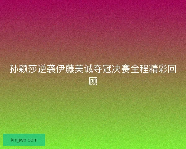 孙颖莎逆袭伊藤美诚夺冠决赛全程精彩回顾 孙颖莎逆袭伊藤美诚夺冠决赛全程精彩回顾