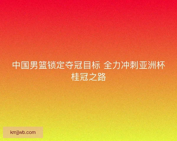中国男篮锁定夺冠目标 全力冲刺亚洲杯桂冠之路
