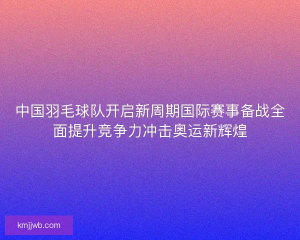 中国羽毛球队开启新周期国际赛事备战全面提升竞争力冲击奥运新辉煌