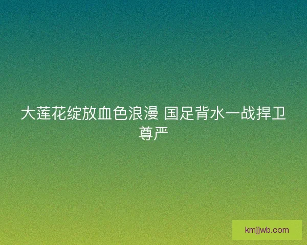 大莲花绽放血色浪漫 国足背水一战捍卫尊严