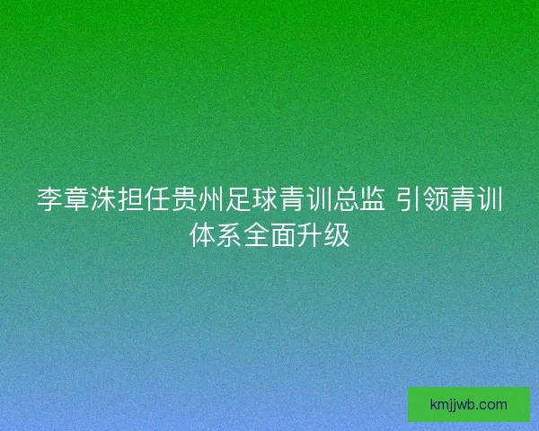 李章洙担任贵州足球青训总监 引领青训体系全面升级