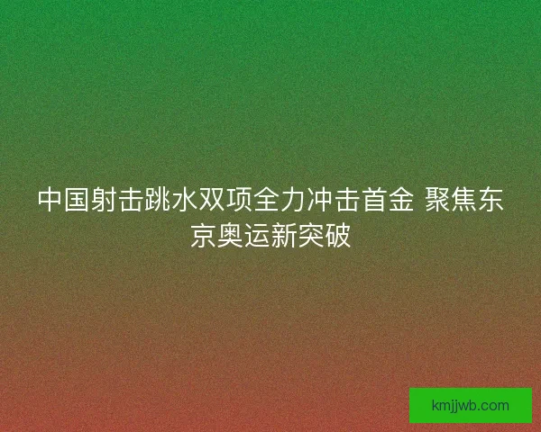 中国射击跳水双项全力冲击首金 聚焦东京奥运新突破 中国射击跳水双项全力冲击首金 聚焦东京奥运新突破