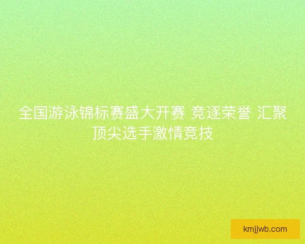 全国游泳锦标赛盛大开赛 竞逐荣誉 汇聚顶尖选手激情竞技 全国游泳锦标赛盛大开赛 竞逐荣誉 汇聚顶尖选手激情竞技